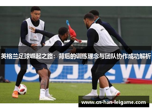 英格兰足球崛起之路：背后的训练理念与团队协作成功解析