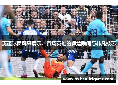 英超球员风采展示：赛场英雄的辉煌瞬间与非凡技艺