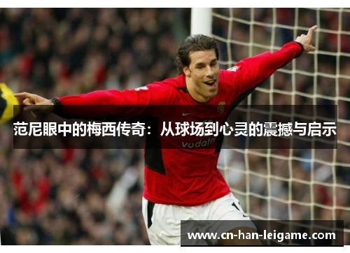 范尼眼中的梅西传奇:从球场到心灵的震撼与启示 范尼眼中的梅西传奇:从球场到心灵的震撼与启示