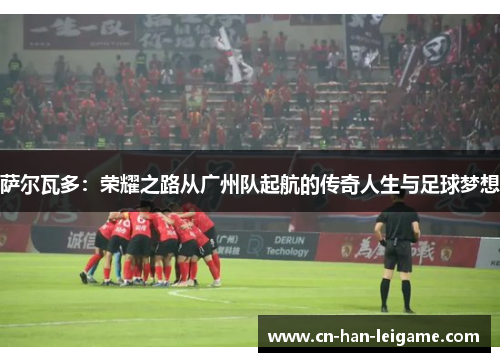 萨尔瓦多：荣耀之路从广州队起航的传奇人生与足球梦想