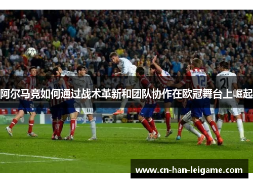 阿尔马竞如何通过战术革新和团队协作在欧冠舞台上崛起 阿尔马竞如何通过战术革新和团队协作在欧冠舞台上崛起