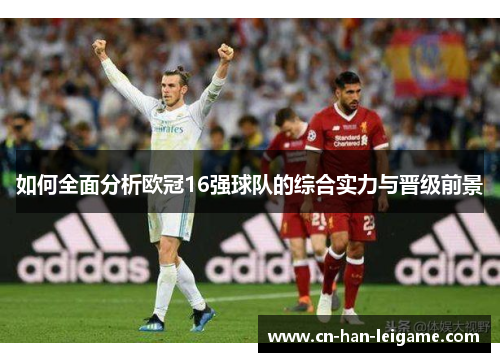 如何全面分析欧冠16强球队的综合实力与晋级前景 如何全面分析欧冠16强球队的综合实力与晋级前景