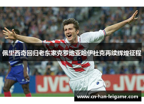 佩里西奇回归老东家克罗地亚哈伊杜克再续辉煌征程