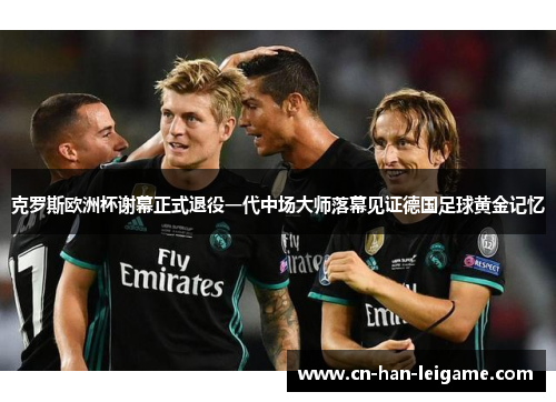 克罗斯欧洲杯谢幕正式退役一代中场大师落幕见证德国足球黄金记忆
