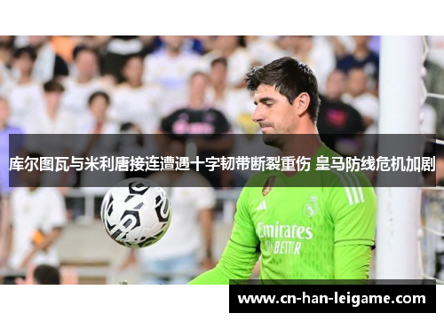 库尔图瓦与米利唐接连遭遇十字韧带断裂重伤 皇马防线危机加剧