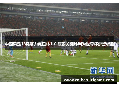 中国男足18强赛力克巴林1-0 赢得关键胜利为世界杯梦想铺路 中国男足18强赛力克巴林1-0 赢得关键胜利为世界杯梦想铺路