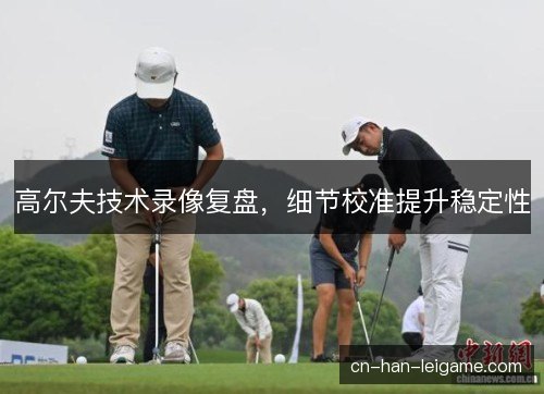 高尔夫技术录像复盘，细节校准提升稳定性